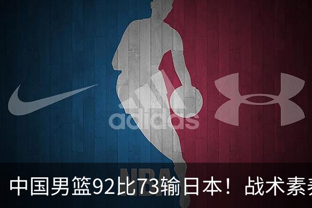 中国男篮92比73输日本！战术素养差的不止一点，世界杯还能出吗？