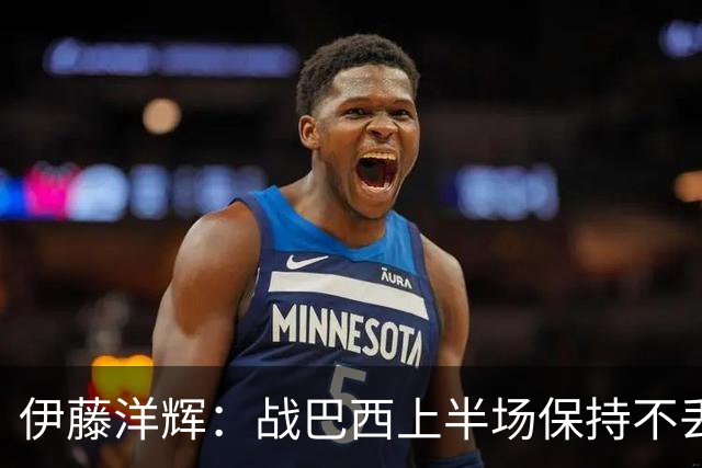 伊藤洋辉：战巴西上半场保持不丢球，下半场自然会有可乘之机